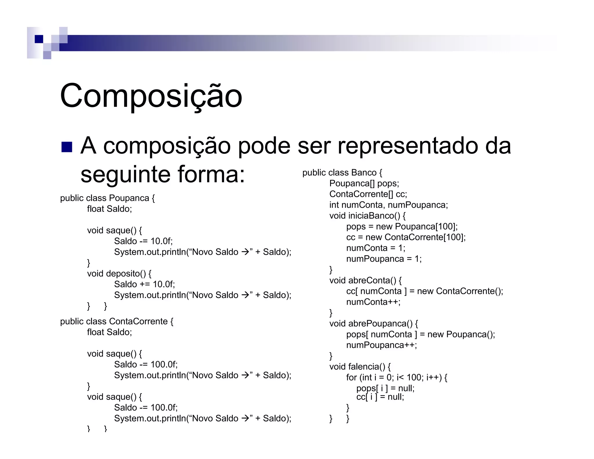 Composição
A composição pode ser representado da
seguinte forma:
public class Poupanca {
float Saldo;
void saque() {
Saldo -= 10.0f;
System.out.println(“Novo Saldo ” + Saldo);
}
void deposito() {
Saldo += 10.0f;
System.out.println(“Novo Saldo ” + Saldo);
} }
public class Banco {
Poupanca[] pops;
ContaCorrente[] cc;
int numConta, numPoupanca;
void iniciaBanco() {
pops = new Poupanca[100];
cc = new ContaCorrente[100];
numConta = 1;
numPoupanca = 1;
}
void abreConta() {
cc[ numConta ] = new ContaCorrente();
numConta++;
}
void abrePoupanca() {
pops[ numConta ] = new Poupanca();
numPoupanca++;
}
void falencia() {
for (int i = 0; i< 100; i++) {
pops[ i ] = null;
cc[ i ] = null;
}
} }
public class ContaCorrente {
float Saldo;
void saque() {
Saldo -= 100.0f;
System.out.println(“Novo Saldo ” + Saldo);
}
void saque() {
Saldo -= 100.0f;
System.out.println(“Novo Saldo ” + Saldo);
} }
 
