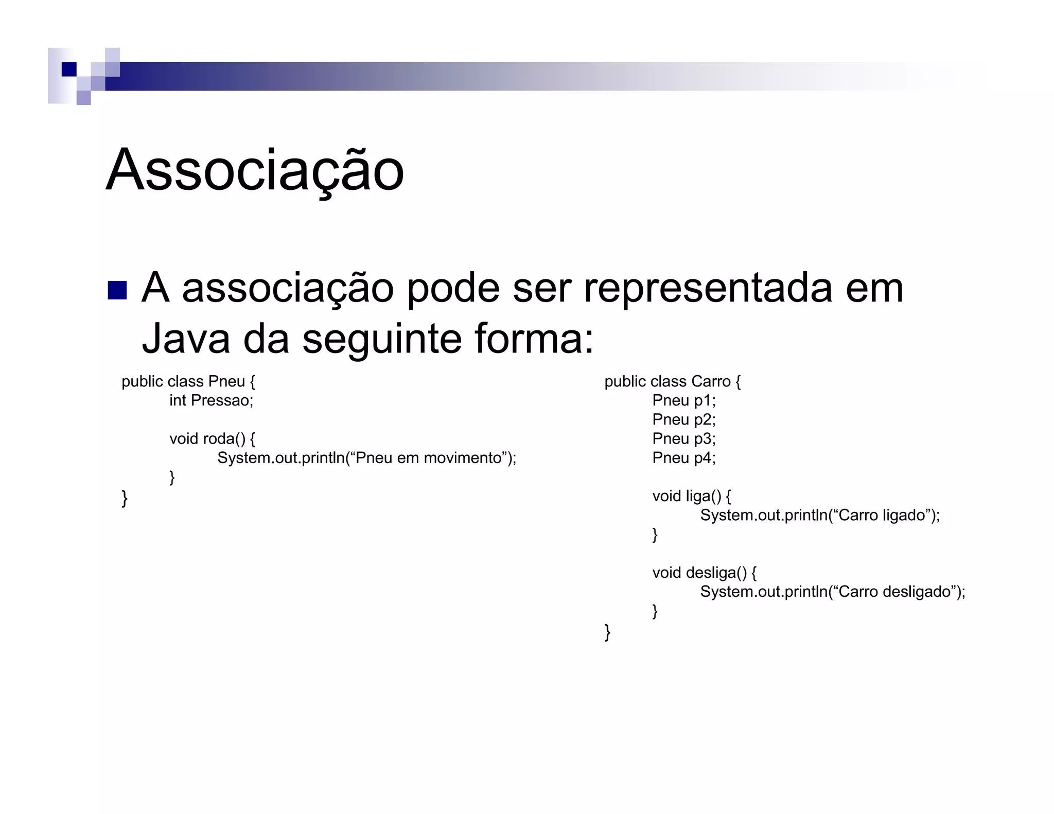 Associação
A associação pode ser representada em
Java da seguinte forma:
public class Pneu {
int Pressao;
void roda() {
System.out.println(“Pneu em movimento”);
}
}
public class Carro {
Pneu p1;
Pneu p2;
Pneu p3;
Pneu p4;
void liga() {
System.out.println(“Carro ligado”);
}
void desliga() {
System.out.println(“Carro desligado”);
}
}
 