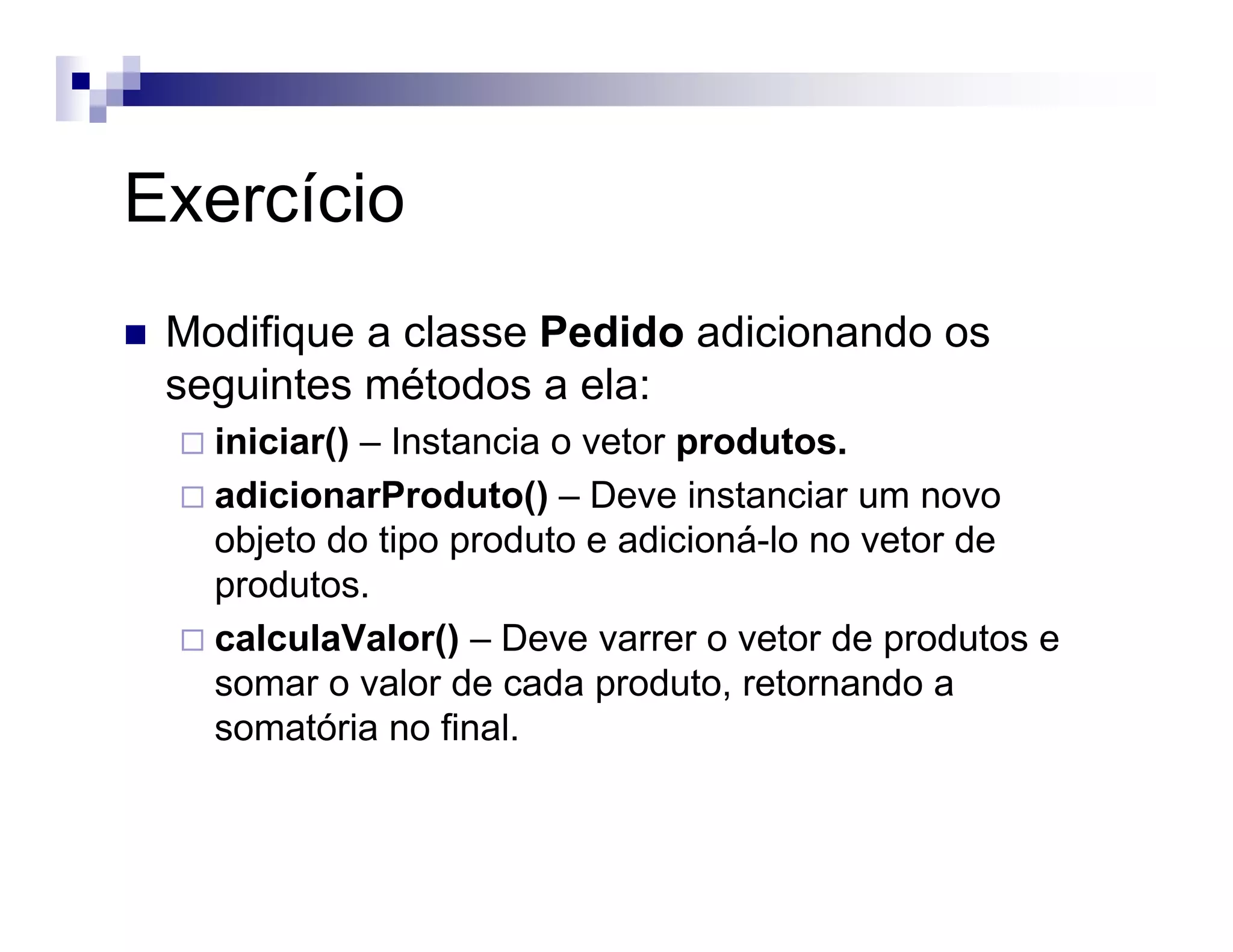 Exercício
Modifique a classe Pedido adicionando os
seguintes métodos a ela:
iniciar() – Instancia o vetor produtos.
adicionarProduto() – Deve instanciar um novo
objeto do tipo produto e adicioná-lo no vetor de
produtos.
calculaValor() – Deve varrer o vetor de produtos e
somar o valor de cada produto, retornando a
somatória no final.
 