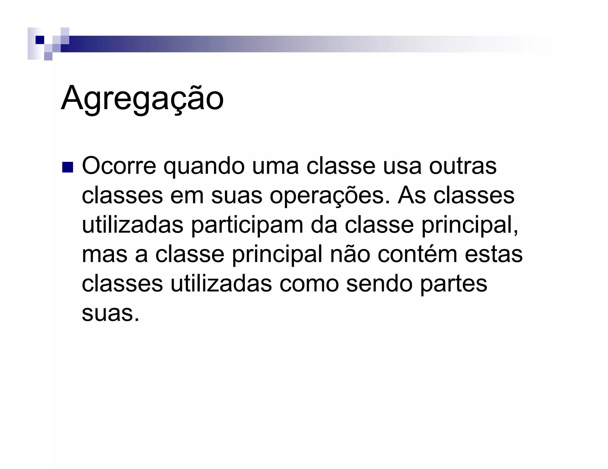 Agregação
Ocorre quando uma classe usa outras
classes em suas operações. As classes
utilizadas participam da classe principal,
mas a classe principal não contém estas
classes utilizadas como sendo partes
suas.
 