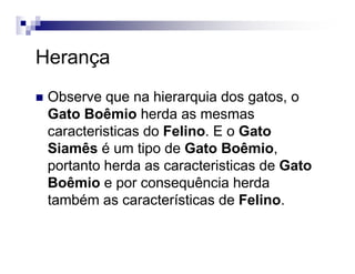 Herança
Observe que na hierarquia dos gatos, o
Gato Boêmio herda as mesmas
caracteristicas do Felino. E o Gato
Siamês é um tipo de Gato Boêmio,
portanto herda as caracteristicas de Gato
Boêmio e por consequência herda
também as características de Felino.
 