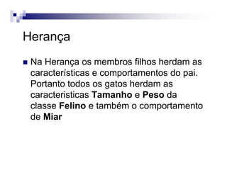 Herança
Na Herança os membros filhos herdam as
características e comportamentos do pai.
Portanto todos os gatos herdam as
caracteristicas Tamanho e Peso da
classe Felino e também o comportamento
de Miar
 