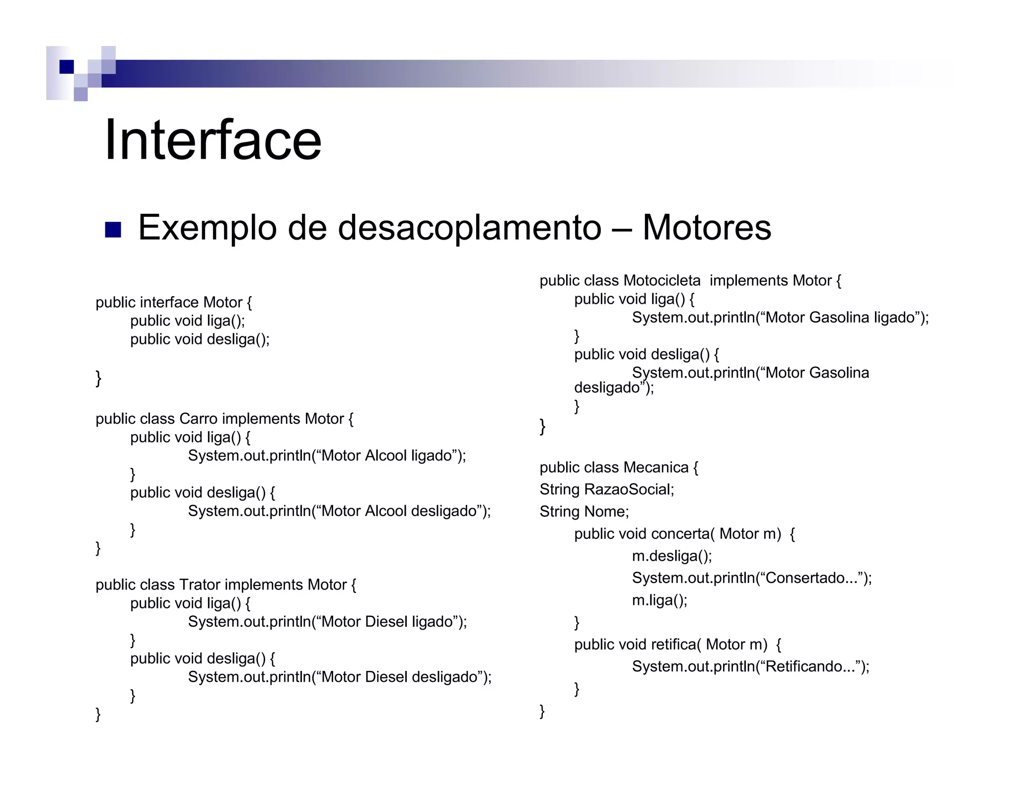 public interface Motor {
public void liga();
public void desliga();
}
public class Motocicleta implements Motor {
public void liga() {
System.out.println(“Motor Gasolina ligado”);
}
public void desliga() {
System.out.println(“Motor Gasolina
desligado”);
}
}
public class Mecanica {
String RazaoSocial;
String Nome;
public void concerta( Motor m) {
m.desliga();
System.out.println(“Consertado...”);
m.liga();
}
public void retifica( Motor m) {
System.out.println(“Retificando...”);
}
}
public class Carro implements Motor {
public void liga() {
System.out.println(“Motor Alcool ligado”);
}
public void desliga() {
System.out.println(“Motor Alcool desligado”);
}
}
public class Trator implements Motor {
public void liga() {
System.out.println(“Motor Diesel ligado”);
}
public void desliga() {
System.out.println(“Motor Diesel desligado”);
}
}
Interface
Exemplo de desacoplamento – Motores
 