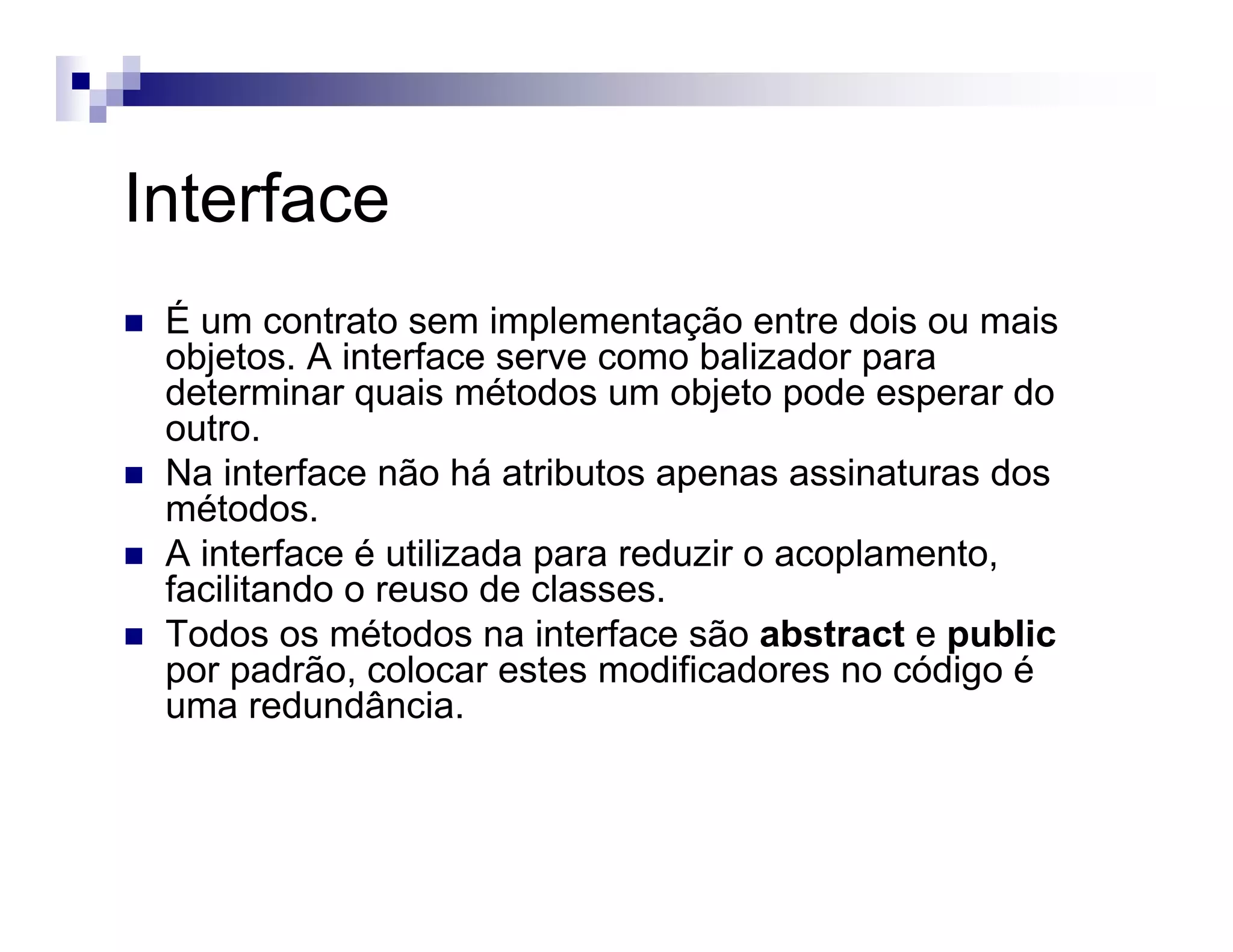 Interface
É um contrato sem implementação entre dois ou mais
objetos. A interface serve como balizador para
determinar quais métodos um objeto pode esperar do
outro.
Na interface não há atributos apenas assinaturas dos
métodos.
A interface é utilizada para reduzir o acoplamento,
facilitando o reuso de classes.
Todos os métodos na interface são abstract e public
por padrão, colocar estes modificadores no código é
uma redundância.
 