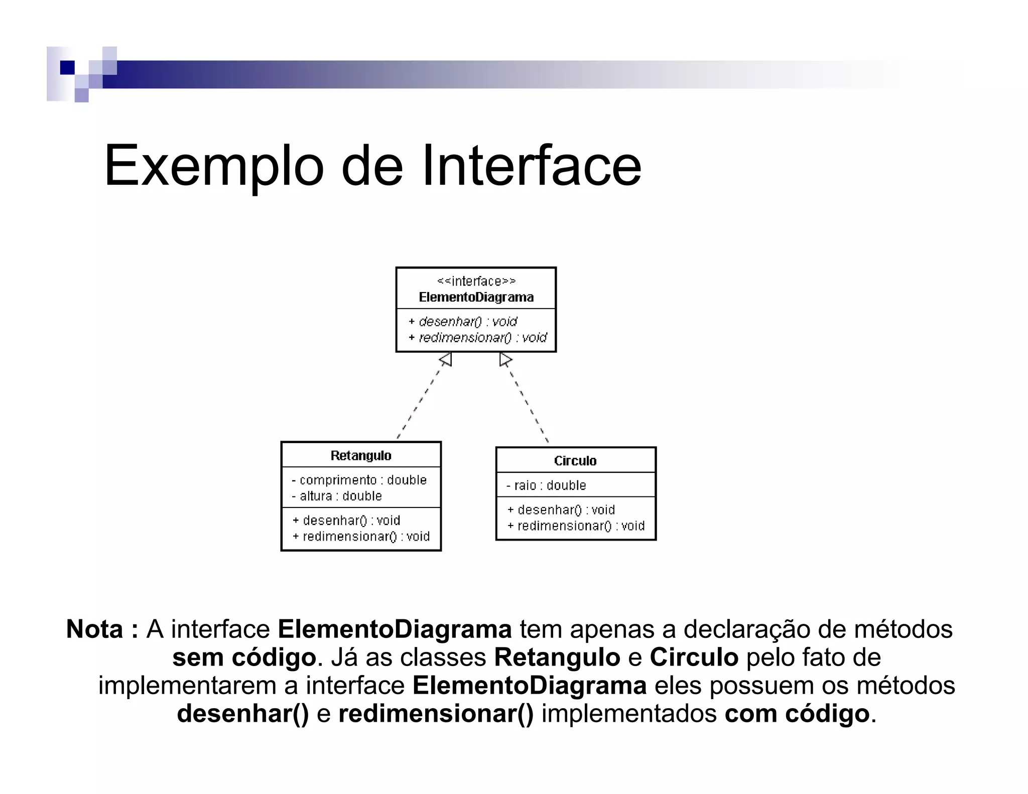 Exemplo de Interface
Nota : A interface ElementoDiagrama tem apenas a declaração de métodos
sem código. Já as classes Retangulo e Circulo pelo fato de
implementarem a interface ElementoDiagrama eles possuem os métodos
desenhar() e redimensionar() implementados com código.
 