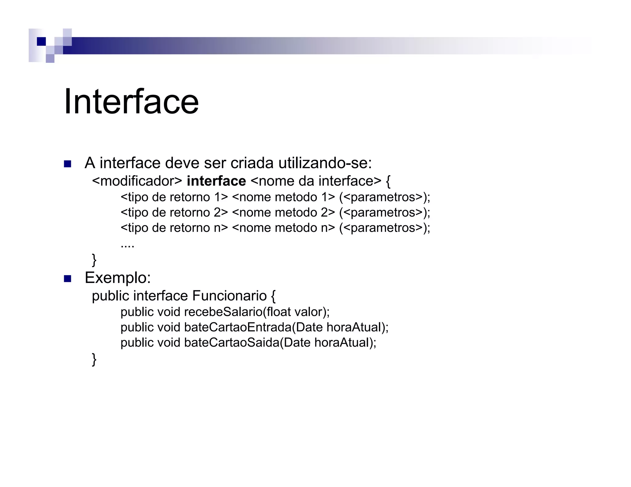 Interface
A interface deve ser criada utilizando-se:
<modificador> interface <nome da interface> {
<tipo de retorno 1> <nome metodo 1> (<parametros>);
<tipo de retorno 2> <nome metodo 2> (<parametros>);
<tipo de retorno n> <nome metodo n> (<parametros>);
....
}
Exemplo:
public interface Funcionario {
public void recebeSalario(float valor);
public void bateCartaoEntrada(Date horaAtual);
public void bateCartaoSaida(Date horaAtual);
}
 