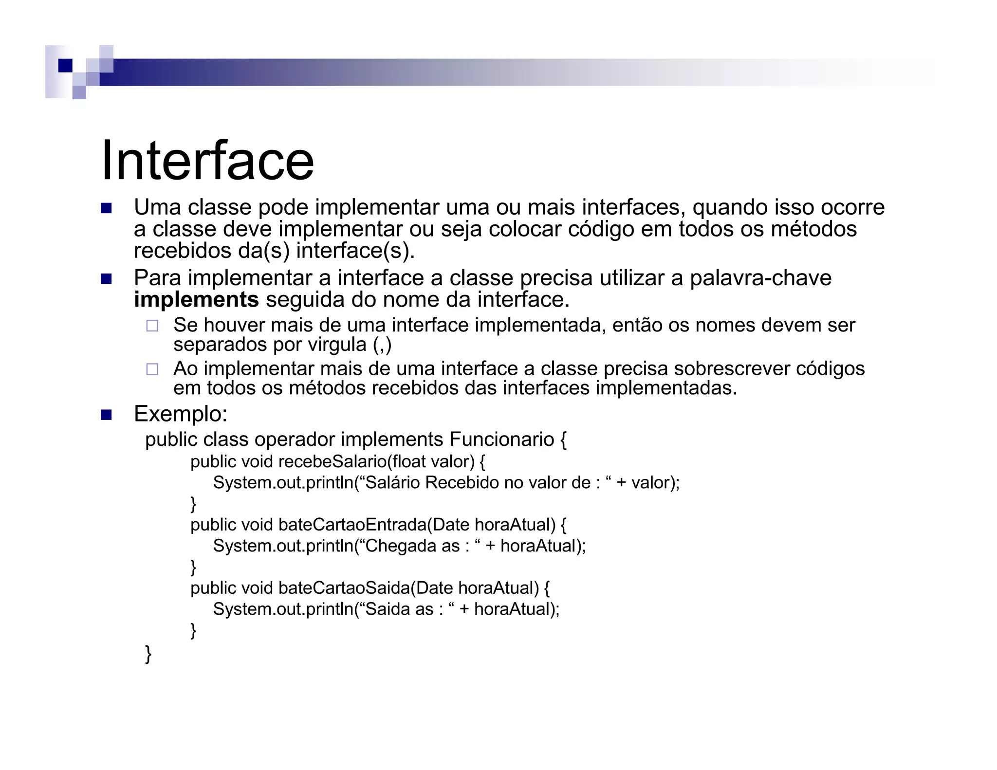 Interface
Uma classe pode implementar uma ou mais interfaces, quando isso ocorre
a classe deve implementar ou seja colocar código em todos os métodos
recebidos da(s) interface(s).
Para implementar a interface a classe precisa utilizar a palavra-chave
implements seguida do nome da interface.
Se houver mais de uma interface implementada, então os nomes devem ser
separados por virgula (,)
Ao implementar mais de uma interface a classe precisa sobrescrever códigos
em todos os métodos recebidos das interfaces implementadas.
Exemplo:
public class operador implements Funcionario {
public void recebeSalario(float valor) {
System.out.println(“Salário Recebido no valor de : “ + valor);
}
public void bateCartaoEntrada(Date horaAtual) {
System.out.println(“Chegada as : “ + horaAtual);
}
public void bateCartaoSaida(Date horaAtual) {
System.out.println(“Saida as : “ + horaAtual);
}
}
 