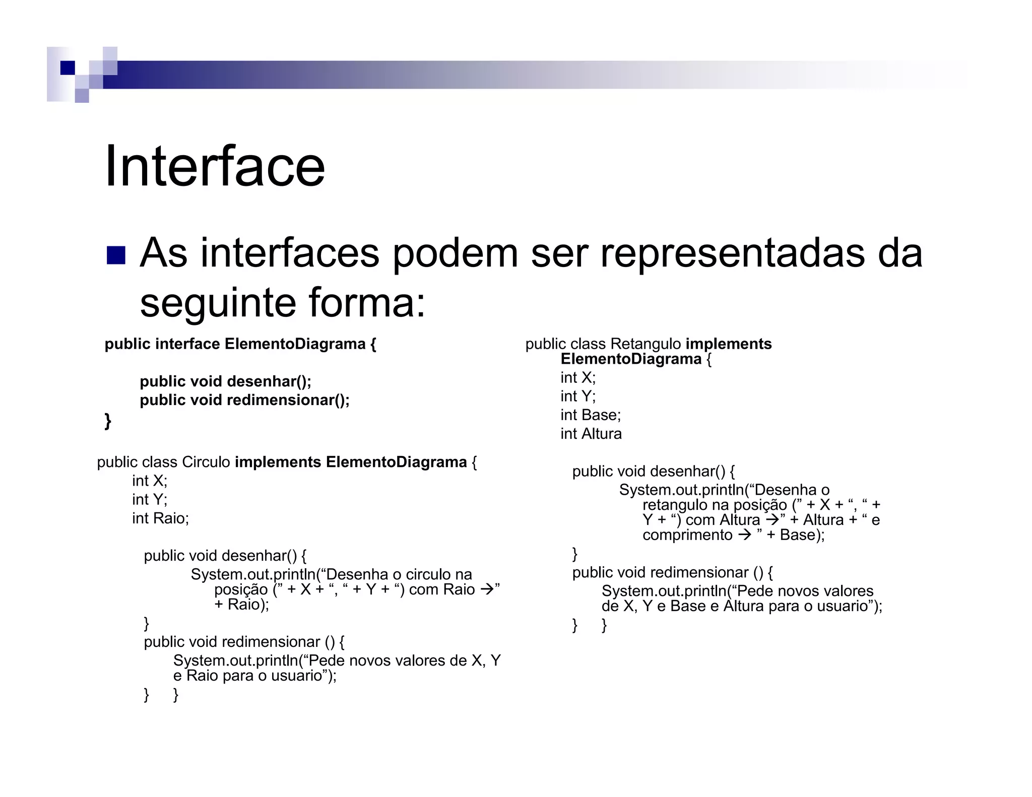 Interface
As interfaces podem ser representadas da
seguinte forma:
public interface ElementoDiagrama {
public void desenhar();
public void redimensionar();
}
public class Retangulo implements
ElementoDiagrama {
int X;
int Y;
int Base;
int Altura
public void desenhar() {
System.out.println(“Desenha o
retangulo na posição (” + X + “, “ +
Y + “) com Altura ” + Altura + “ e
comprimento ” + Base);
}
public void redimensionar () {
System.out.println(“Pede novos valores
de X, Y e Base e Altura para o usuario”);
} }
public class Circulo implements ElementoDiagrama {
int X;
int Y;
int Raio;
public void desenhar() {
System.out.println(“Desenha o circulo na
posição (” + X + “, “ + Y + “) com Raio ”
+ Raio);
}
public void redimensionar () {
System.out.println(“Pede novos valores de X, Y
e Raio para o usuario”);
} }
 