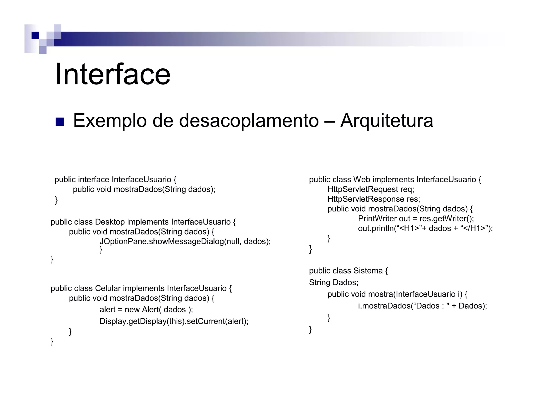 public interface InterfaceUsuario {
public void mostraDados(String dados);
}
public class Web implements InterfaceUsuario {
HttpServletRequest req;
HttpServletResponse res;
public void mostraDados(String dados) {
PrintWriter out = res.getWriter();
out.println(“<H1>”+ dados + “</H1>”);
}
}
public class Sistema {
String Dados;
public void mostra(InterfaceUsuario i) {
i.mostraDados(“Dados : " + Dados);
}
}
public class Desktop implements InterfaceUsuario {
public void mostraDados(String dados) {
JOptionPane.showMessageDialog(null, dados);
}
}
public class Celular implements InterfaceUsuario {
public void mostraDados(String dados) {
alert = new Alert( dados );
Display.getDisplay(this).setCurrent(alert);
}
}
Interface
Exemplo de desacoplamento – Arquitetura
 