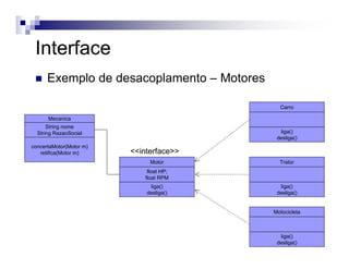 Motor
liga()
desliga()
float HP;
float RPM
Mecanica
concertaMotor(Motor m)
retifica(Motor m)
String nome
String RazaoSocial
<<interface>>
Carro
liga()
desliga()
Trator
liga()
desliga()
Motocicleta
liga()
desliga()
Interface
Exemplo de desacoplamento – Motores
 