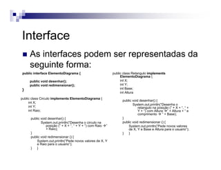 Interface
As interfaces podem ser representadas da
seguinte forma:
public interface ElementoDiagrama {
public void desenhar();
public void redimensionar();
}
public class Retangulo implements
ElementoDiagrama {
int X;
int Y;
int Base;
int Altura
public void desenhar() {
System.out.println(“Desenha o
retangulo na posição (” + X + “, “ +
Y + “) com Altura ” + Altura + “ e
comprimento ” + Base);
}
public void redimensionar () {
System.out.println(“Pede novos valores
de X, Y e Base e Altura para o usuario”);
} }
public class Circulo implements ElementoDiagrama {
int X;
int Y;
int Raio;
public void desenhar() {
System.out.println(“Desenha o circulo na
posição (” + X + “, “ + Y + “) com Raio ”
+ Raio);
}
public void redimensionar () {
System.out.println(“Pede novos valores de X, Y
e Raio para o usuario”);
} }
 