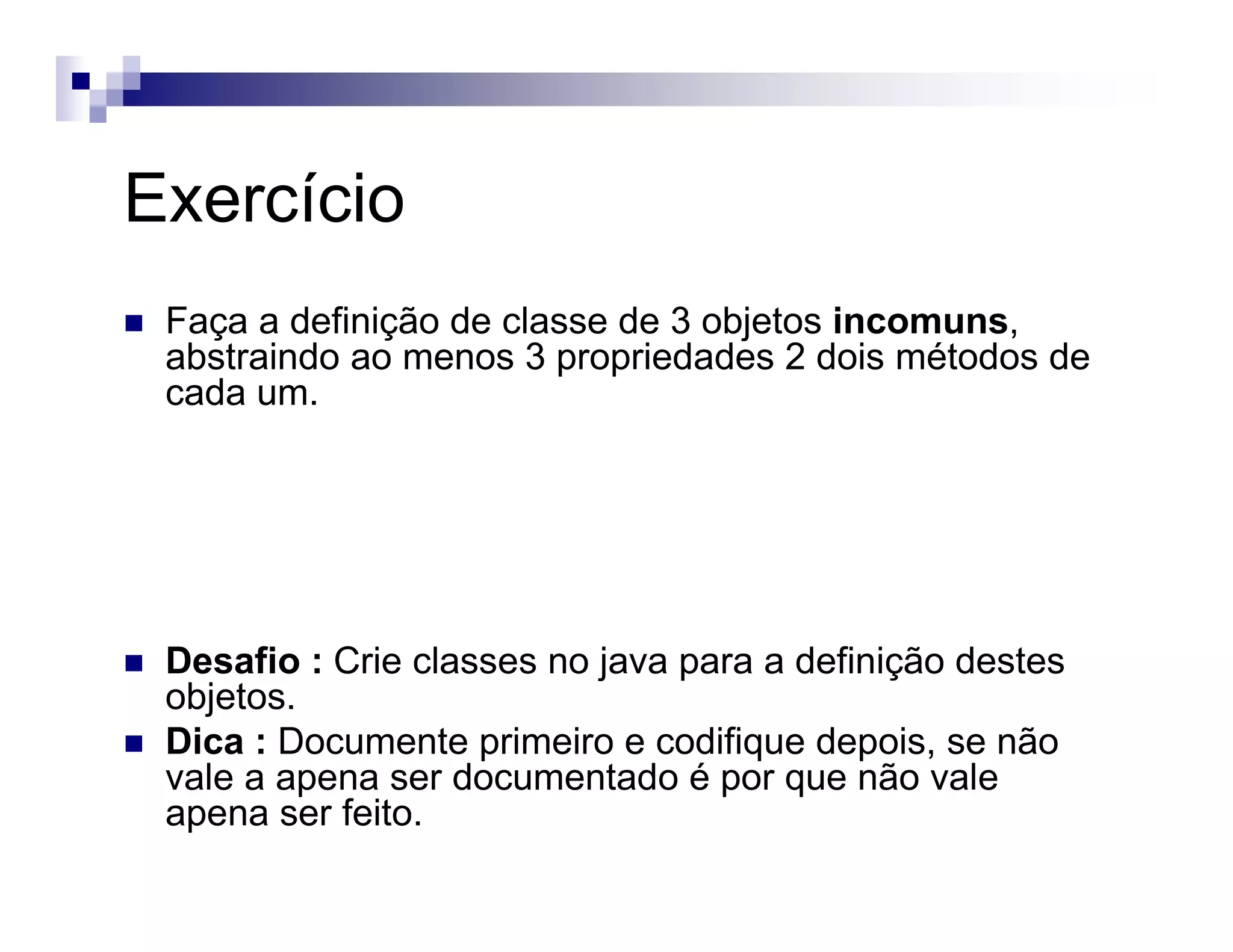 Exercício
Faça a definição de classe de 3 objetos incomuns,
abstraindo ao menos 3 propriedades 2 dois métodos de
cada um.
Desafio : Crie classes no java para a definição destes
objetos.
Dica : Documente primeiro e codifique depois, se não
vale a apena ser documentado é por que não vale
apena ser feito.
 