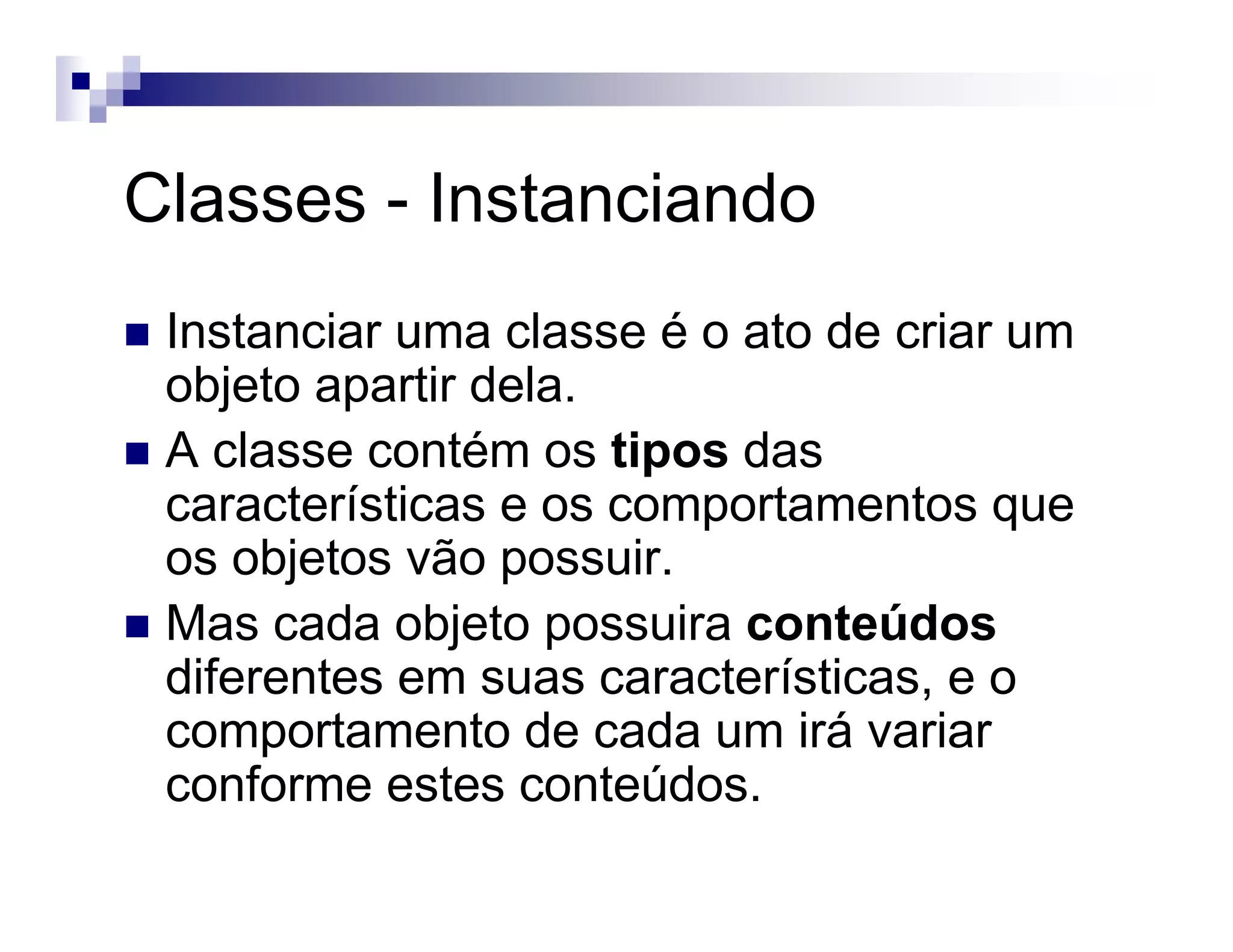 Classes - Instanciando
Instanciar uma classe é o ato de criar um
objeto apartir dela.
A classe contém os tipos das
características e os comportamentos que
os objetos vão possuir.
Mas cada objeto possuira conteúdos
diferentes em suas características, e o
comportamento de cada um irá variar
conforme estes conteúdos.
 