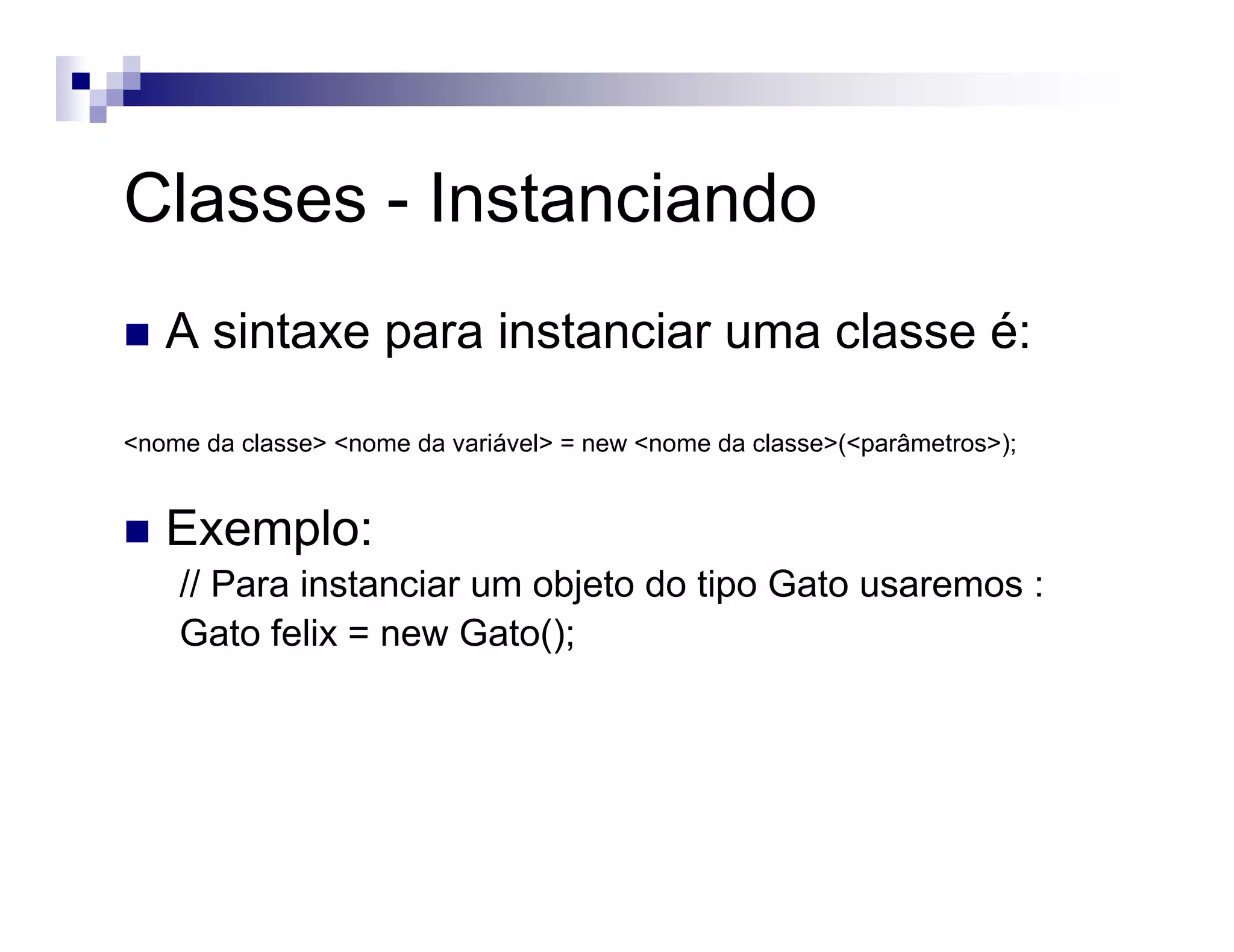 Classes - Instanciando
A sintaxe para instanciar uma classe é:
<nome da classe> <nome da variável> = new <nome da classe>(<parâmetros>);
Exemplo:
// Para instanciar um objeto do tipo Gato usaremos :
Gato felix = new Gato();
 