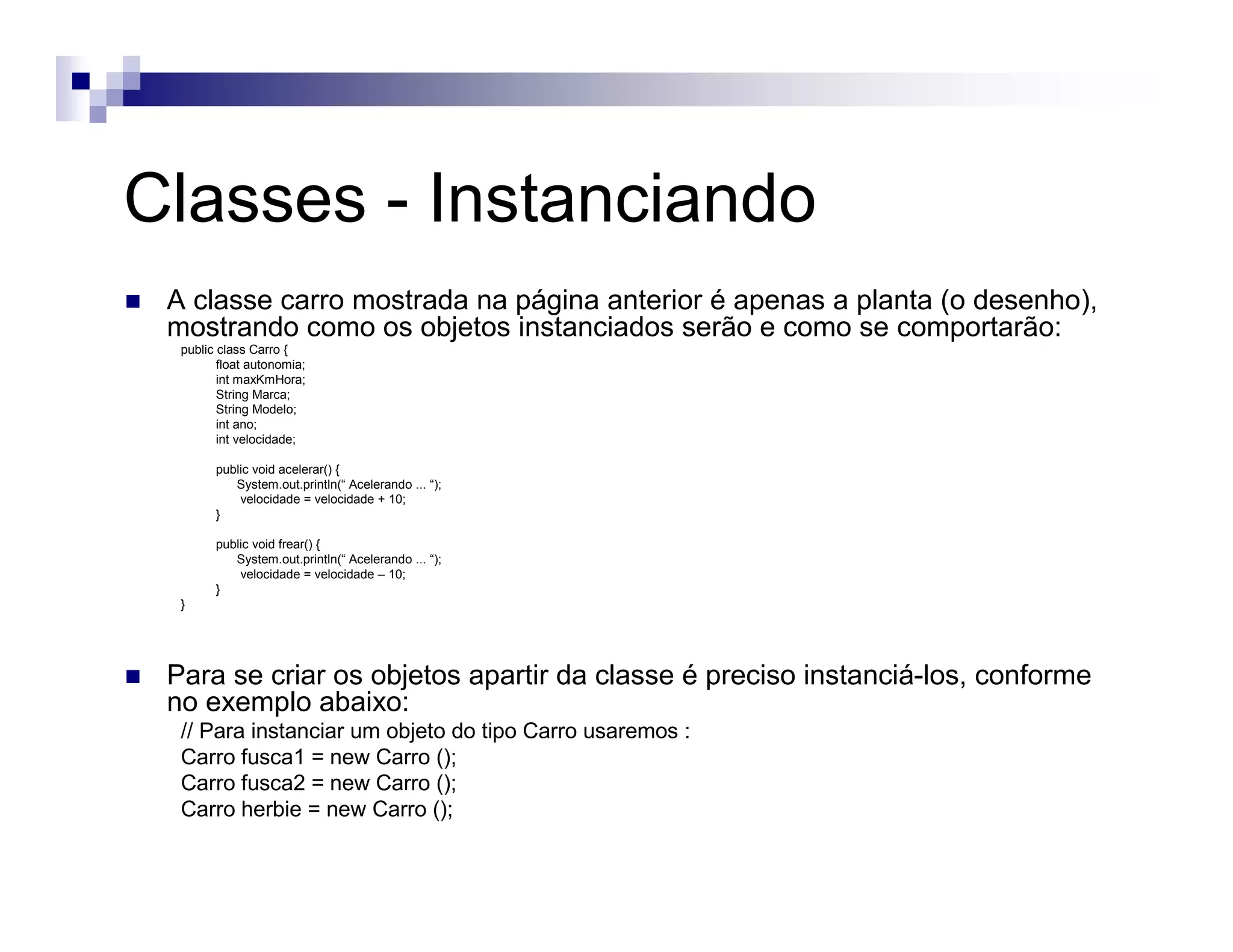 Classes - Instanciando
A classe carro mostrada na página anterior é apenas a planta (o desenho),
mostrando como os objetos instanciados serão e como se comportarão:
public class Carro {
float autonomia;
int maxKmHora;
String Marca;
String Modelo;
int ano;
int velocidade;
public void acelerar() {
System.out.println(“ Acelerando ... “);
velocidade = velocidade + 10;
}
public void frear() {
System.out.println(“ Acelerando ... “);
velocidade = velocidade – 10;
}
}
Para se criar os objetos apartir da classe é preciso instanciá-los, conforme
no exemplo abaixo:
// Para instanciar um objeto do tipo Carro usaremos :
Carro fusca1 = new Carro ();
Carro fusca2 = new Carro ();
Carro herbie = new Carro ();
 