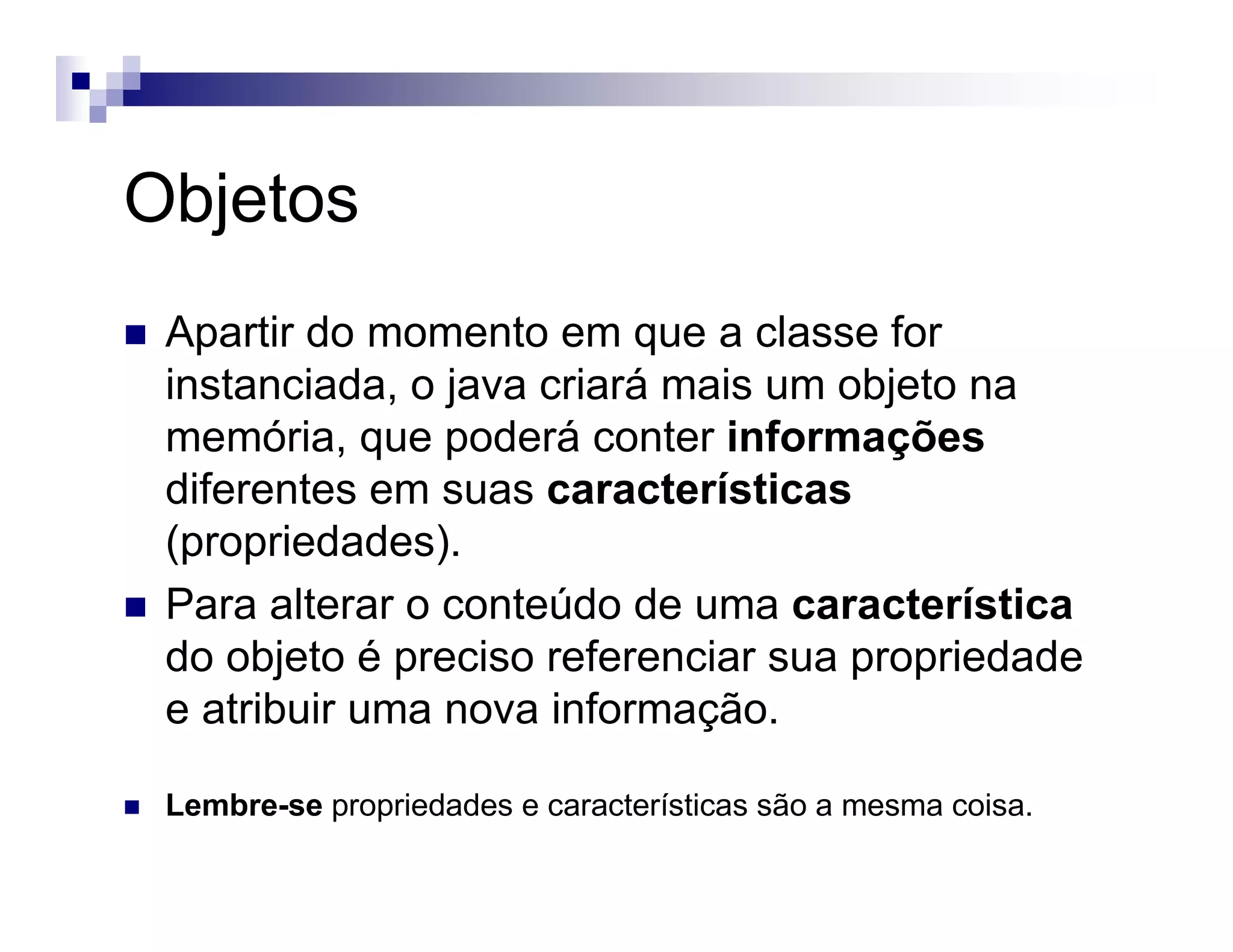 Objetos
Apartir do momento em que a classe for
instanciada, o java criará mais um objeto na
memória, que poderá conter informações
diferentes em suas características
(propriedades).
Para alterar o conteúdo de uma característica
do objeto é preciso referenciar sua propriedade
e atribuir uma nova informação.
Lembre-se propriedades e características são a mesma coisa.
 