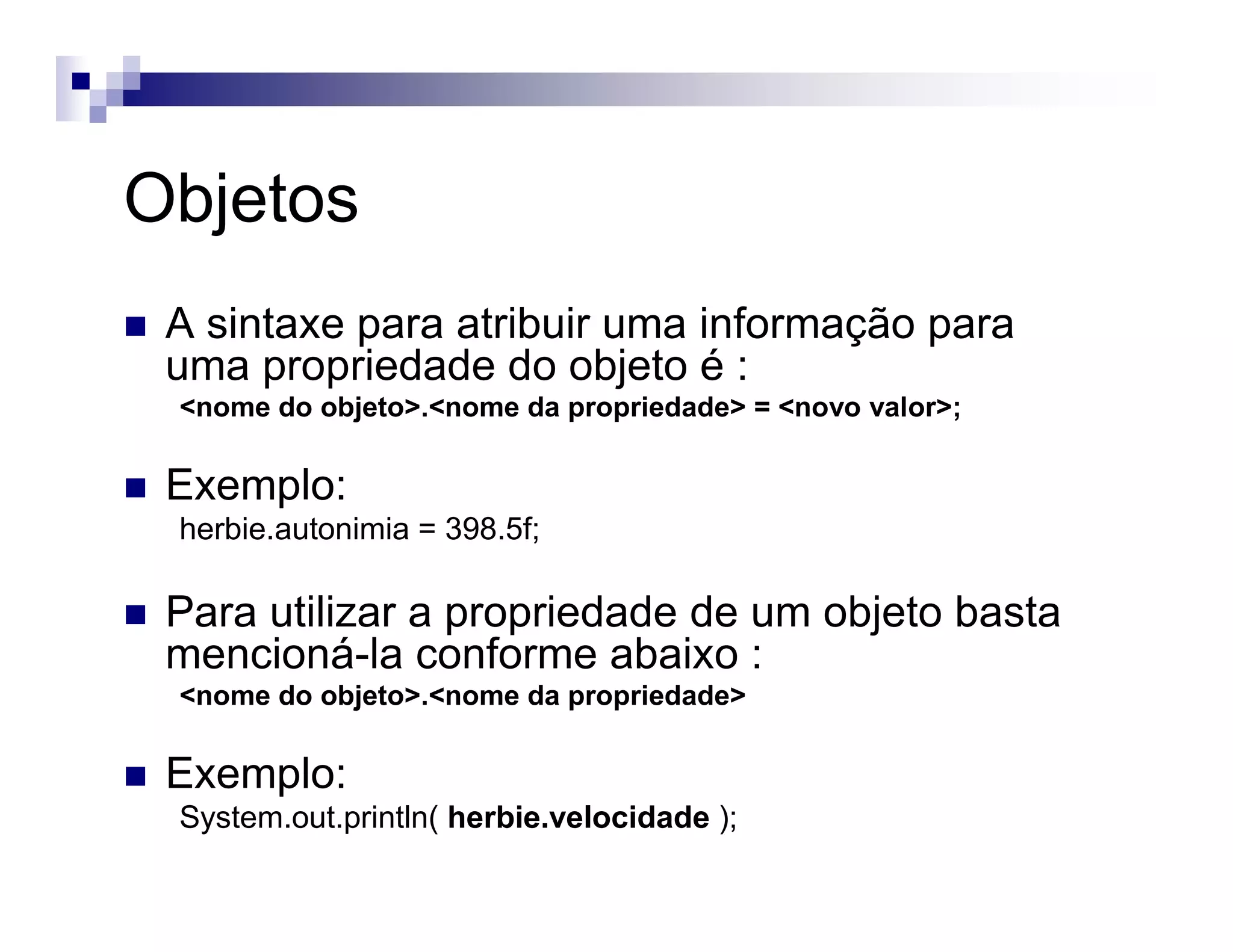 Objetos
A sintaxe para atribuir uma informação para
uma propriedade do objeto é :
<nome do objeto>.<nome da propriedade> = <novo valor>;
Exemplo:
herbie.autonimia = 398.5f;
Para utilizar a propriedade de um objeto basta
mencioná-la conforme abaixo :
<nome do objeto>.<nome da propriedade>
Exemplo:
System.out.println( herbie.velocidade );
 