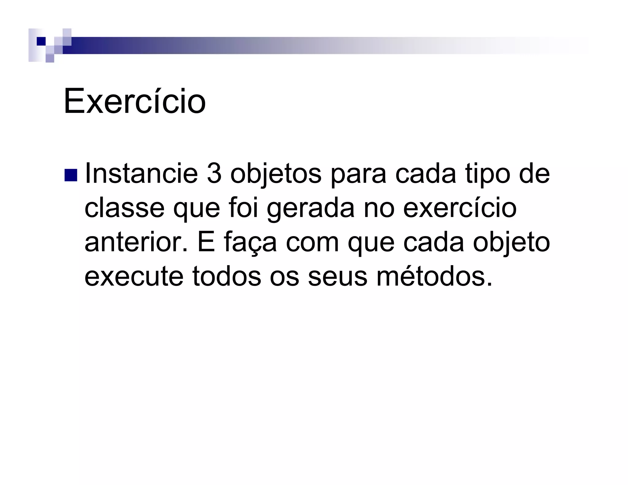 Exercício
Instancie 3 objetos para cada tipo de
classe que foi gerada no exercício
anterior. E faça com que cada objeto
execute todos os seus métodos.
 