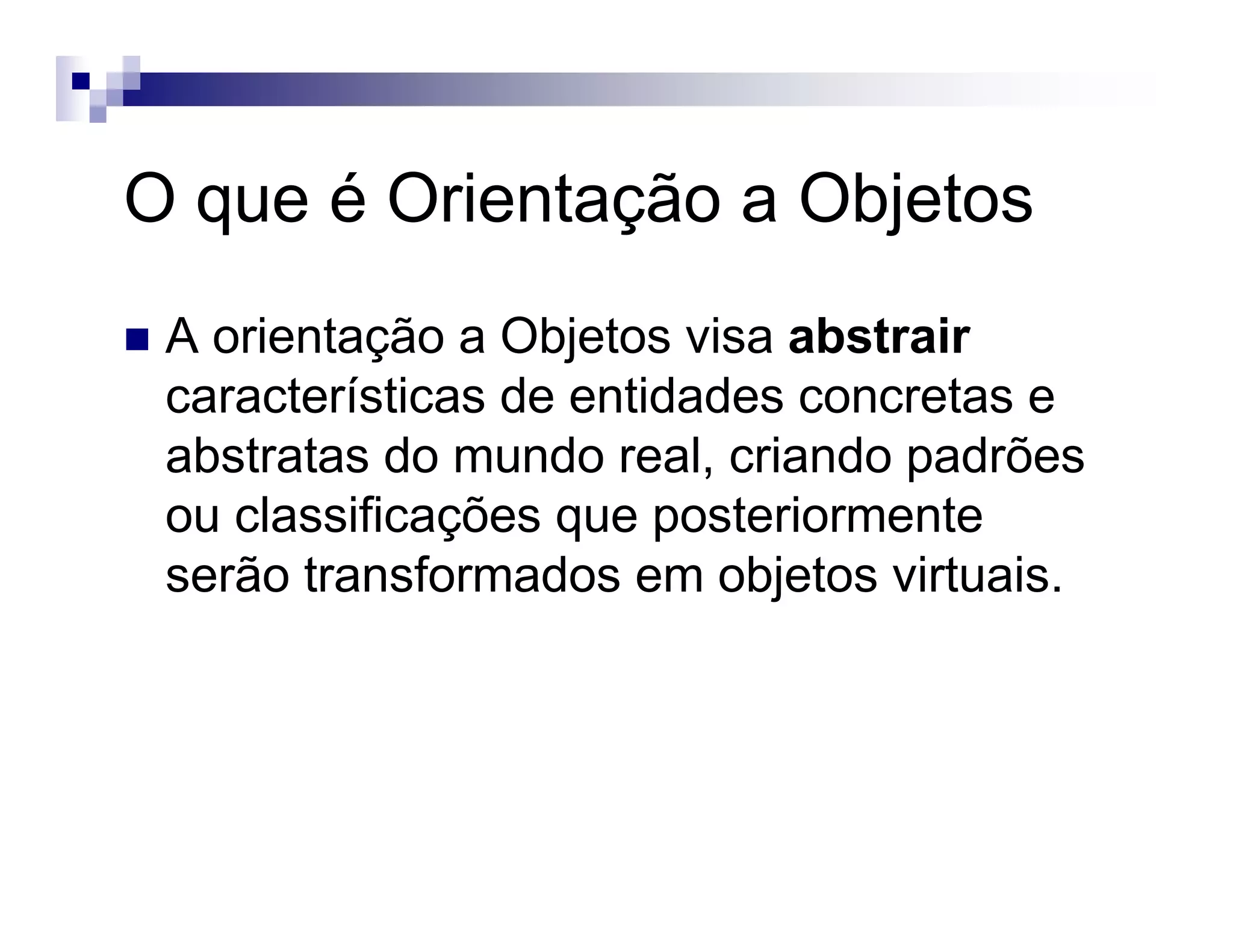 O que é Orientação a Objetos
A orientação a Objetos visa abstrair
características de entidades concretas e
abstratas do mundo real, criando padrões
ou classificações que posteriormente
serão transformados em objetos virtuais.
 