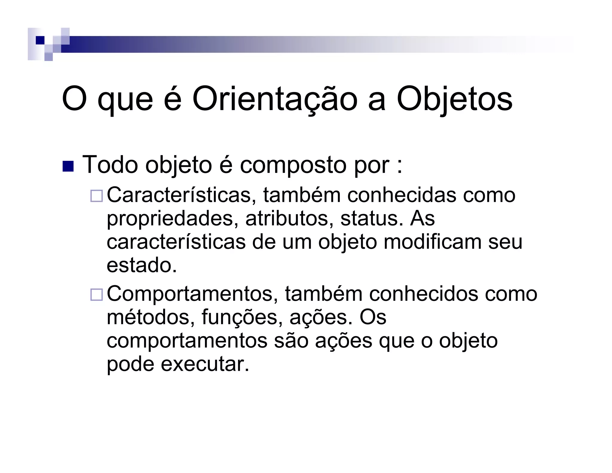 O que é Orientação a Objetos
Todo objeto é composto por :
Características, também conhecidas como
propriedades, atributos, status. As
características de um objeto modificam seu
estado.
Comportamentos, também conhecidos como
métodos, funções, ações. Os
comportamentos são ações que o objeto
pode executar.
 