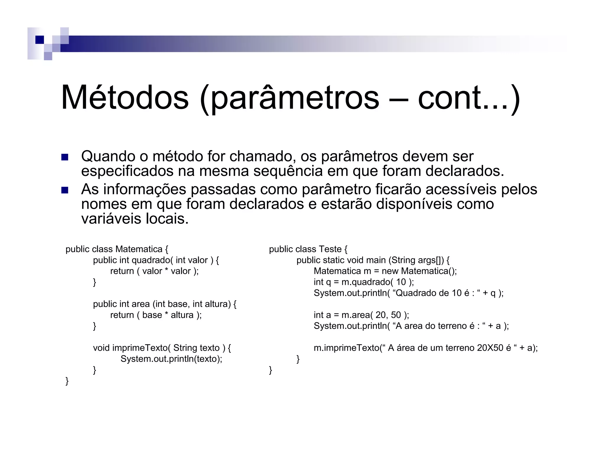 Métodos (parâmetros – cont...)
Quando o método for chamado, os parâmetros devem ser
especificados na mesma sequência em que foram declarados.
As informações passadas como parâmetro ficarão acessíveis pelos
nomes em que foram declarados e estarão disponíveis como
variáveis locais.
public class Matematica {
public int quadrado( int valor ) {
return ( valor * valor );
}
public int area (int base, int altura) {
return ( base * altura );
}
void imprimeTexto( String texto ) {
System.out.println(texto);
}
}
public class Teste {
public static void main (String args[]) {
Matematica m = new Matematica();
int q = m.quadrado( 10 );
System.out.println( “Quadrado de 10 é : “ + q );
int a = m.area( 20, 50 );
System.out.println( “A area do terreno é : “ + a );
m.imprimeTexto(“ A área de um terreno 20X50 é “ + a);
}
}
 
