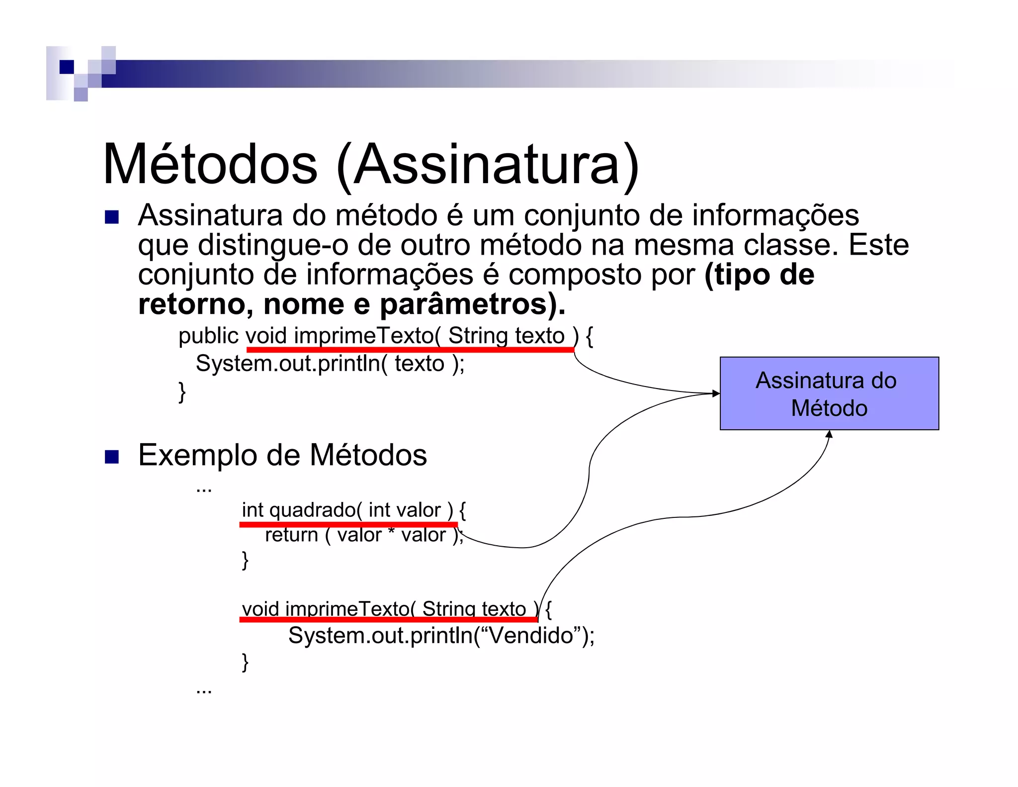 Métodos (Assinatura)
Assinatura do método é um conjunto de informações
que distingue-o de outro método na mesma classe. Este
conjunto de informações é composto por (tipo de
retorno, nome e parâmetros).
public void imprimeTexto( String texto ) {
System.out.println( texto );
}
Exemplo de Métodos
...
int quadrado( int valor ) {
return ( valor * valor );
}
void imprimeTexto( String texto ) {
System.out.println(“Vendido”);
}
...
Assinatura do
Método
 