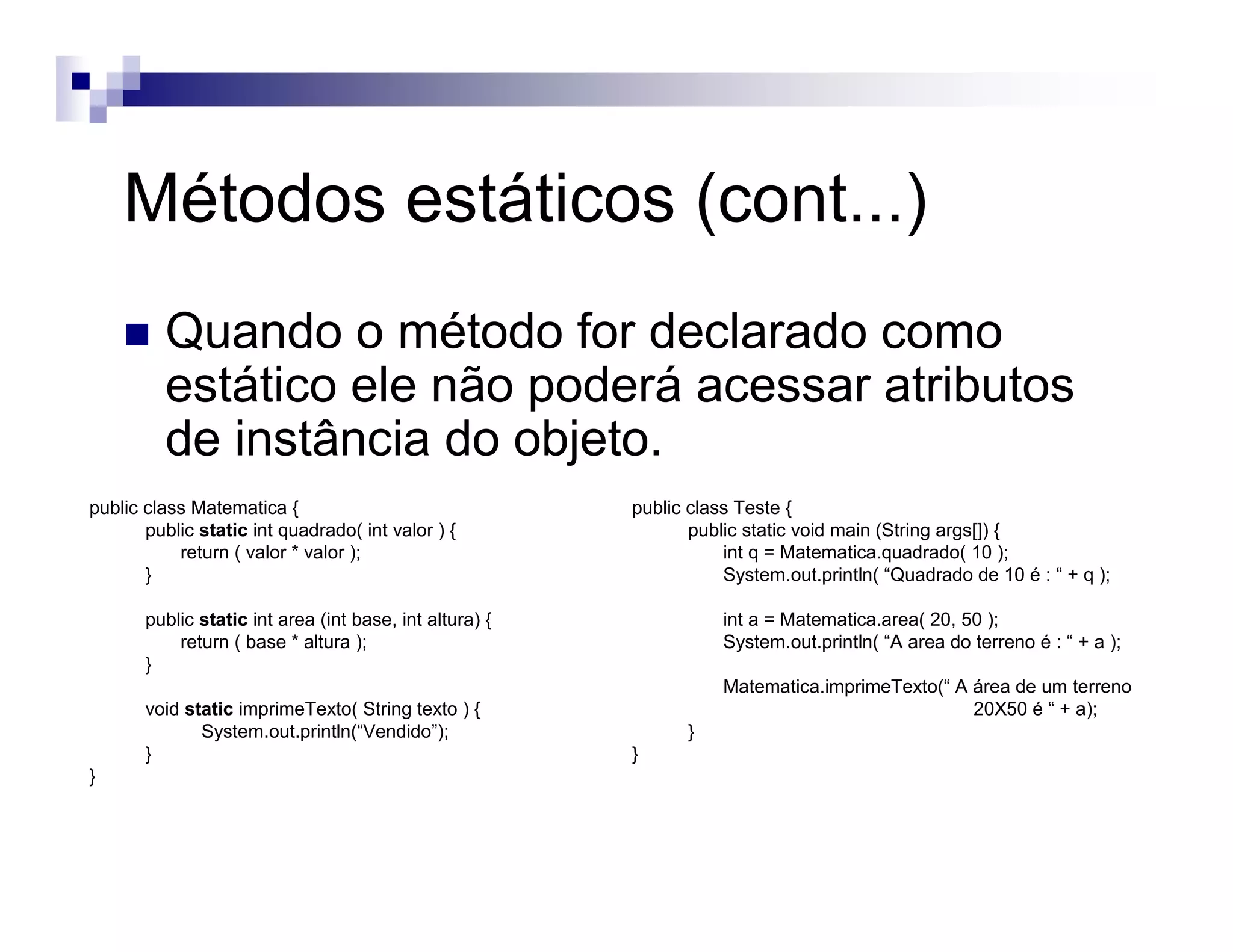 Métodos estáticos (cont...)
Quando o método for declarado como
estático ele não poderá acessar atributos
de instância do objeto.
public class Matematica {
public static int quadrado( int valor ) {
return ( valor * valor );
}
public static int area (int base, int altura) {
return ( base * altura );
}
void static imprimeTexto( String texto ) {
System.out.println(“Vendido”);
}
}
public class Teste {
public static void main (String args[]) {
int q = Matematica.quadrado( 10 );
System.out.println( “Quadrado de 10 é : “ + q );
int a = Matematica.area( 20, 50 );
System.out.println( “A area do terreno é : “ + a );
Matematica.imprimeTexto(“ A área de um terreno
20X50 é “ + a);
}
}
 