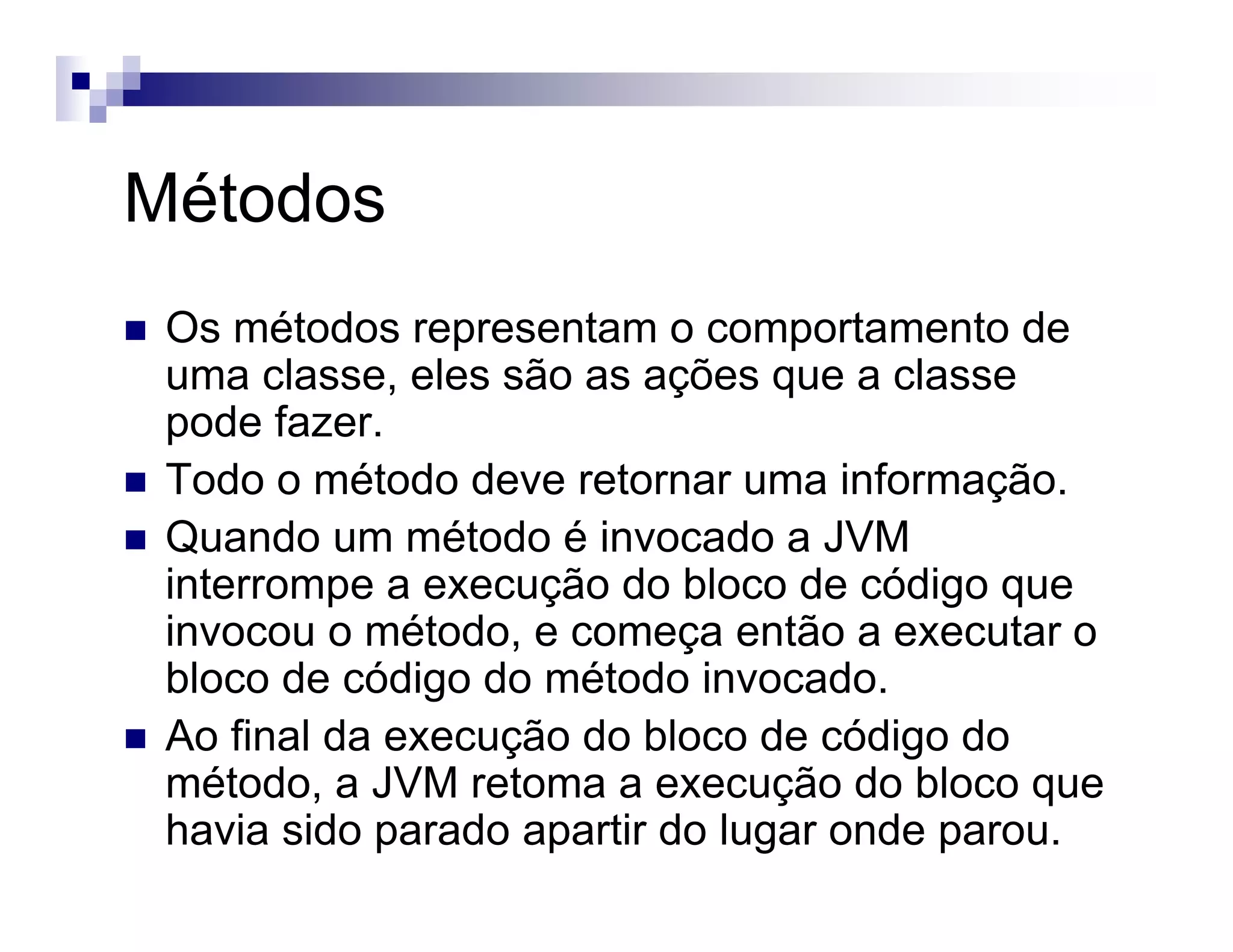 Métodos
Os métodos representam o comportamento de
uma classe, eles são as ações que a classe
pode fazer.
Todo o método deve retornar uma informação.
Quando um método é invocado a JVM
interrompe a execução do bloco de código que
invocou o método, e começa então a executar o
bloco de código do método invocado.
Ao final da execução do bloco de código do
método, a JVM retoma a execução do bloco que
havia sido parado apartir do lugar onde parou.
 