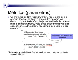 Métodos (parâmetros)
Os métodos podem receber parâmetros*, para isso é
preciso declarar os tipos e nomes dos parâmetros
dentro do parêntesis. Caso haja necessidade de receber
mais de um parâmetro, você pode colocar uma vírgula e
especificar o outro parâmetro, sempre colocando o tipo
e o nome.
...
// Declaração de método
public int quadrado( int valor ) {
return(valor * valor);
}
...
public int area( int base, int altura) {
return (base * altura);
}
Argumentos/Parâmetros
do método
* Parâmetros são informações necessárias para o método completar
suas atividades.
 