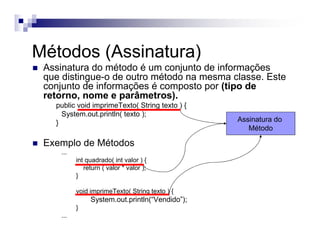 Métodos (Assinatura)
Assinatura do método é um conjunto de informações
que distingue-o de outro método na mesma classe. Este
conjunto de informações é composto por (tipo de
retorno, nome e parâmetros).
public void imprimeTexto( String texto ) {
System.out.println( texto );
}
Exemplo de Métodos
...
int quadrado( int valor ) {
return ( valor * valor );
}
void imprimeTexto( String texto ) {
System.out.println(“Vendido”);
}
...
Assinatura do
Método
 