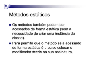 Métodos estáticos
Os métodos também podem ser
acessados de forma estática (sem a
necessidade de criar uma instância da
classe).
Para permitir que o método seja acessado
de forma estática é preciso colocar o
modificador static na sua assinatura.
 