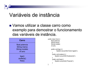 Variáveis de instância
Vamos utilizar a classe carro como
exemplo para demostrar o funcionamento
das variáveis de instância.
Carro
liga()
acelera()
frea()
float potencia
String marca
String modelo
int ano
public class Carro {
float potencia;
String marca;
String modelo;
int ano;
public void liga () {
System.out.println(“Carro ligado”);
}
public void acelera () {
System.out.println(“Acelerando”);
}
public void frea() {
System.out.println(“Freando”);
}
}
 