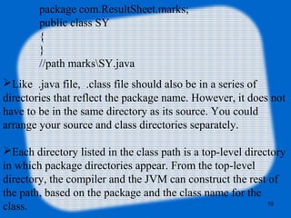 10
package com.ResultSheet.marks;
public class SY
{
}
//path marksSY.java
Like .java file, .class file should also be in a series of
directories that reflect the package name. However, it does not
have to be in the same directory as its source. You could
arrange your source and class directories separately.
Each directory listed in the class path is a top-level directory
in which package directories appear. From the top-level
directory, the compiler and the JVM can construct the rest of
the path, based on the package and the class name for the
class.
 
