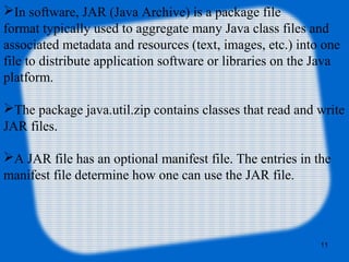 11
In software, JAR (Java Archive) is a package file
format typically used to aggregate many Java class files and
associated metadata and resources (text, images, etc.) into one
file to distribute application software or libraries on the Java
platform.
The package java.util.zip contains classes that read and write
JAR files.
A JAR file has an optional manifest file. The entries in the
manifest file determine how one can use the JAR file.
 