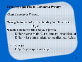 Creating a jar File in Command Prompt
•Start Command Prompt.
•Navigate to the folder that holds your class files: 
D:jar
•Create a manifest file and your jar file:
D:jar > echo Main-Class: student >manifest.txt
D:jar > jar cvfm student.jar manifest.txt *.class 
•Test your jar:
D:jar > java -jar student.jar
13
 