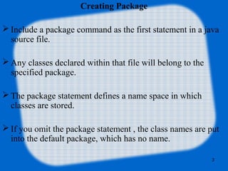 3
Creating Package
 Include a package command as the first statement in a java
source file.
 Any classes declared within that file will belong to the
specified package.
 The package statement defines a name space in which
classes are stored.
 If you omit the package statement , the class names are put
into the default package, which has no name.
 