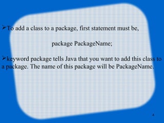 4
To add a class to a package, first statement must be,
package PackageName;
keyword package tells Java that you want to add this class to
a package. The name of this package will be PackageName.
 