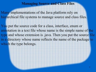 7
Managing Source and Class Files
Many implementations of the Java platform rely on 
hierarchical file systems to manage source and class files.
You put the source code for a class, interface, enum or 
annotation in a text file whose name is the simple name of the 
type and whose extension is .java. Then you put the source file 
in a directory whose name reflects the name of the package to 
which the type belongs.
 