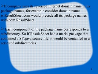 9
If company uses its reversed Internet domain name in its
package names, for example consider domain name
is ResultSheet.com would precede all its package names
with com.ResultSheet.
 Each component of the package name corresponds to a
subdirectory. So if ResuleSheet had a marks package that
contained a SY.java source file, it would be contained in a
series of subdirectories.
 