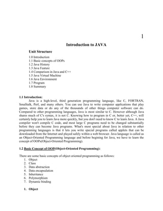 1
                                    Introduction to JAVA
       Unit Structure
       1.0 Introduction
       1.1 Basic concepts of OOPs
       1.2 Java History
       1.3 Java Feature
       1.4 Comparison in Java and C++
       1.5 Java Virtual Machine
       1.6 Java Environment
       1.7 Program
       1.8 Summary


1.1 Introduction:
        Java is a high-level, third generation programming language, like C, FORTRAN,
Smalltalk, Perl, and many others. You can use Java to write computer applications that play
games, store data or do any of the thousands of other things computer software can do.
Compared to other programming languages, Java is most similar to C. However although Java
shares much of C's syntax, it is not C. Knowing how to program in C or, better yet, C++, will
certainly help you to learn Java more quickly, but you don't need to know C to learn Java. A Java
compiler won't compile C code, and most large C programs need to be changed substantially
before they can become Java programs. What's most special about Java in relation to other
programming languages is that it lets you write special programs called applets that can be
downloaded from the Internet and played safely within a web browser. Java language is called as
an Object-Oriented Programming language and before begining for Java, we have to learn the
concept of OOPs(Object-Oriented Programming).

1.2 Basic Concept of OOP(Object-Oriented Programming):

There are some basic concepts of object oriented programming as follows:
   1. Object
   2. Class
   3. Data abstraction
   4. Data encapsulation
   5. Inheritance
   6. Polymorphism
   7. Dynamic binding

   1. Object
 