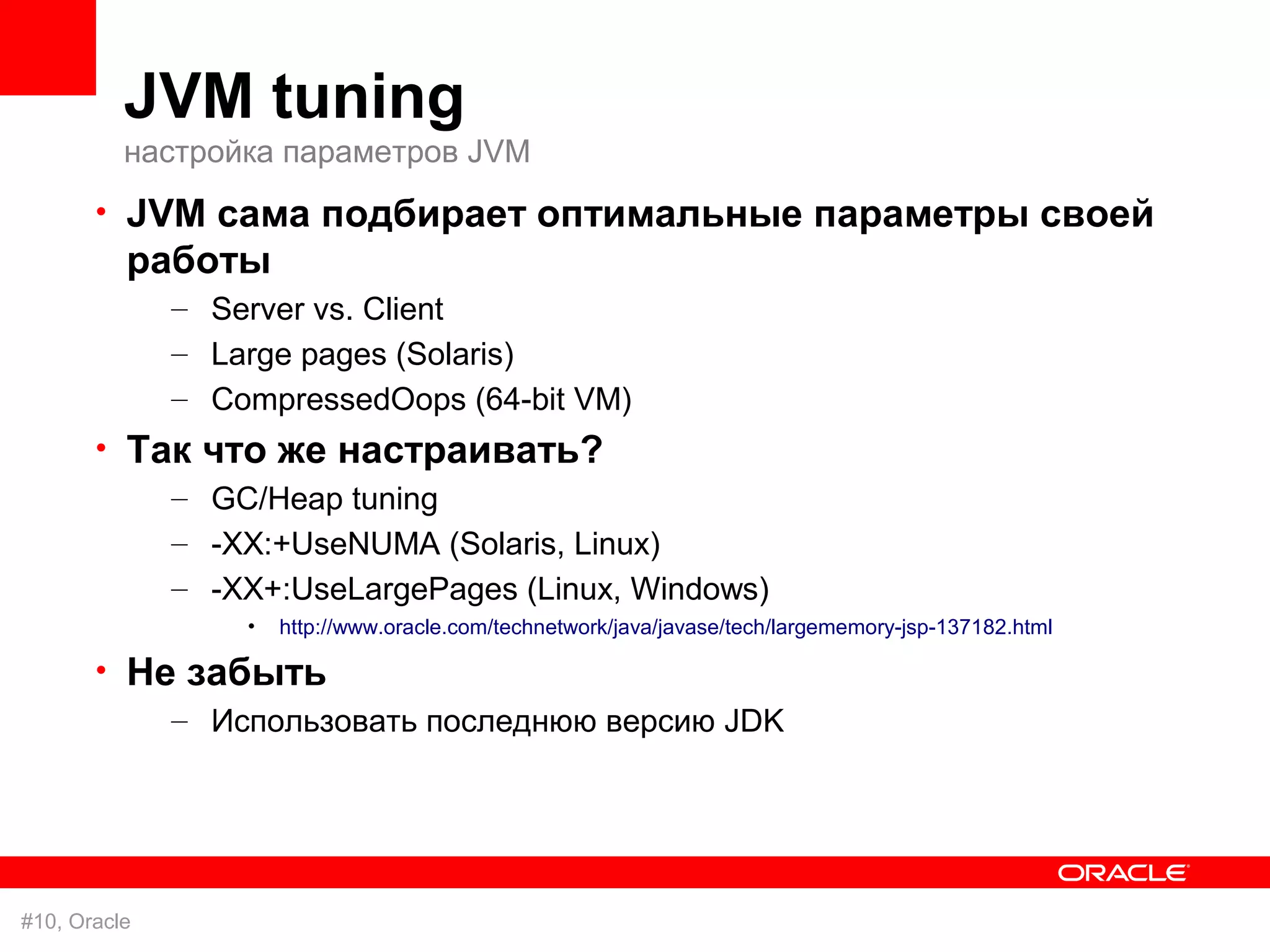 JVM tuning
          настройка параметров JVM
       • JVM сама подбирает оптимальные параметры своей
          работы
              – Server vs. Client
              – Large pages (Solaris)
              – CompressedOops (64-bit VM)
       • Так   что же настраивать?
           –    GC/Heap tuning
           –    -XX:+UseNUMA (Solaris, Linux)
           –    -XX+:UseLargePages (Linux, Windows)
                  •   http://www.oracle.com/technetwork/java/javase/tech/largememory-jsp-137182.html

       • Не забыть
           – Использовать последнюю версию JDK




#10, Oracle
 