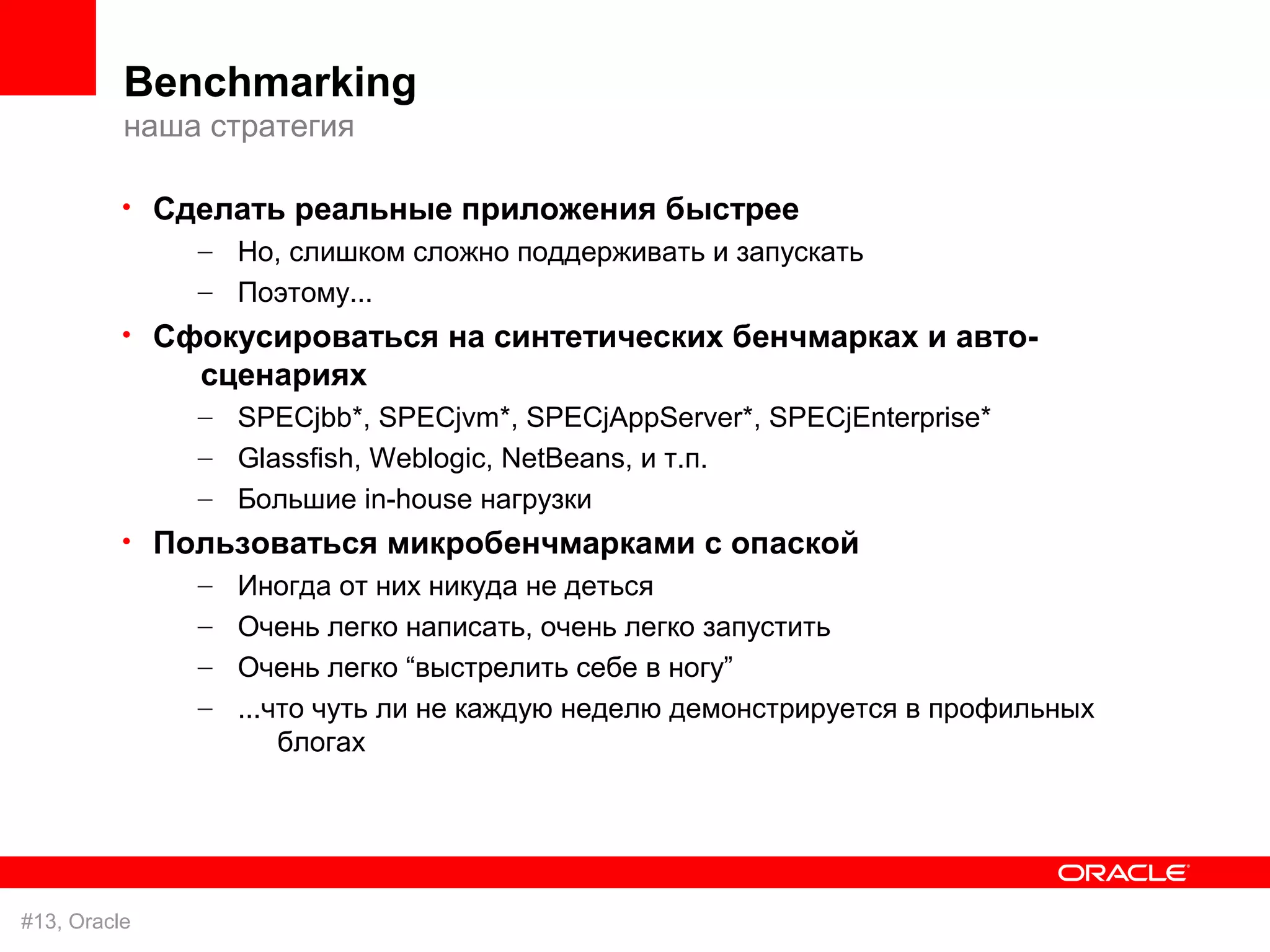 Benchmarking
          наша стратегия

          • Сделать реальные приложения быстрее
              – Но, слишком сложно поддерживать и запускать
               – Поэтому...
          • Сфокусироваться на синтетических бенчмарках и авто-
               сценариях
               – SPECjbb*, SPECjvm*, SPECjAppServer*, SPECjEnterprise*
               – Glassfish, Weblogic, NetBeans, и т.п.
               – Большие in-house нагрузки
          • Пользоваться микробенчмарками с опаской
              – Иногда от них никуда не деться
               – Очень легко написать, очень легко запустить
               – Очень легко “выстрелить себе в ногу”
               – ...что чуть ли не каждую неделю демонстрируется в профильных
                     блогах




#13, Oracle
 