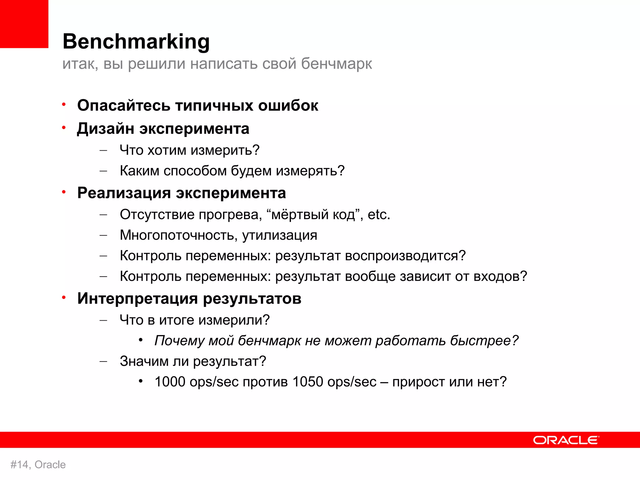 Benchmarking
          итак, вы решили написать свой бенчмарк

          • Опасайтесь типичных ошибок
          • Дизайн эксперимента
              – Что хотим измерить?
               – Каким способом будем измерять?
          • Реализация эксперимента
              – Отсутствие прогрева, “мёртвый код”, etc.
               – Многопоточность, утилизация
               – Контроль переменных: результат воспроизводится?
               – Контроль переменных: результат вообще зависит от входов?
          • Интерпретация результатов
              – Что в итоге измерили?
                   • Почему мой бенчмарк не может работать быстрее?
               – Значим ли результат?
                   • 1000 ops/sec против 1050 ops/sec – прирост или нет?




#14, Oracle
 