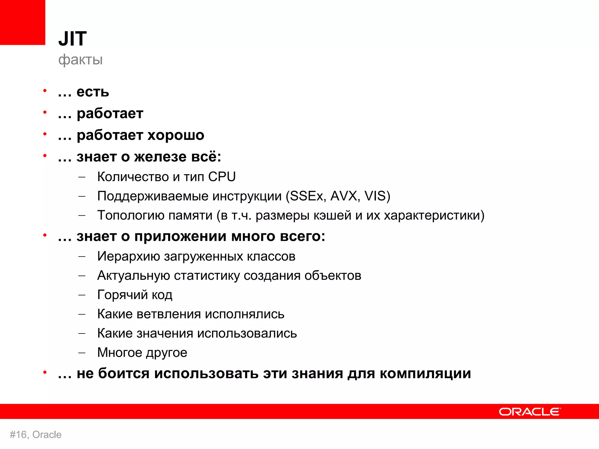 JIT
          факты

      • … есть
      • … работает
      • … работает хорошо
      • … знает о железе всё:
          – Количество и тип CPU
              – Поддерживаемые инcтрукции (SSEx, AVX, VIS)
              – Топологию памяти (в т.ч. размеры кэшей и их характеристики)
      • … знает о приложении много всего:
          – Иерархию загруженных классов
              –   Актуальную статистику создания объектов
              –   Горячий код
              –   Какие ветвления исполнялись
              –   Какие значения использовались
              –   Многое другое
      • … не боится использовать эти знания для компиляции



#16, Oracle
 
