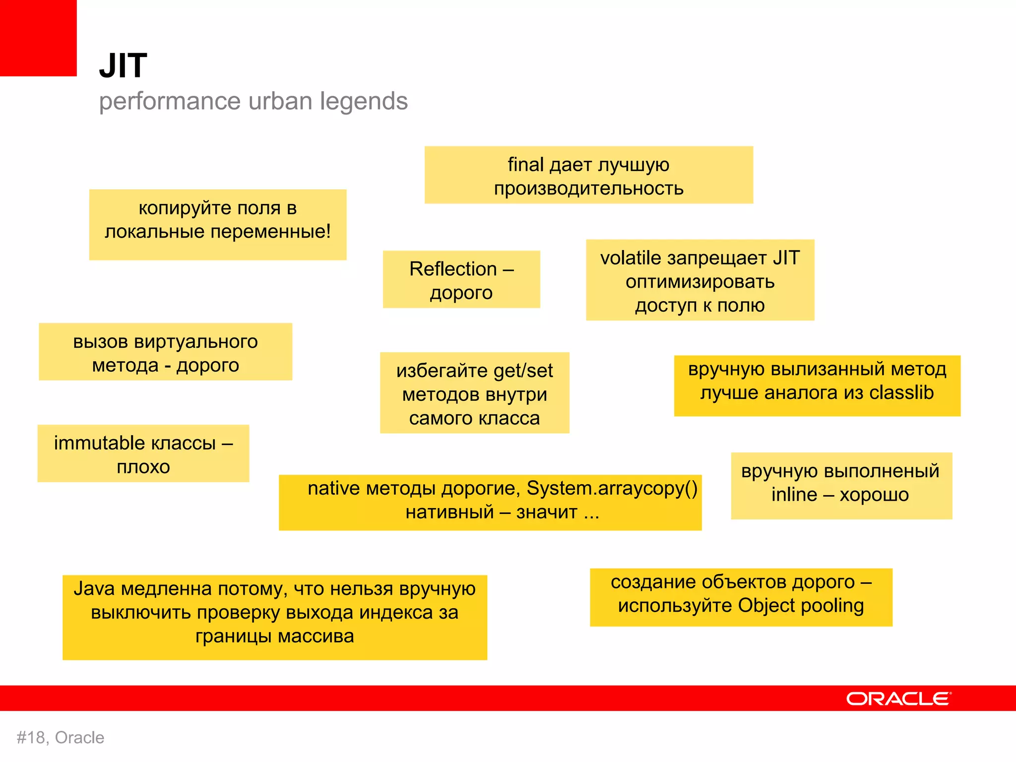 JIT
          performance urban legends

                                                    final дает лучшую
                                                   производительность
                 копируйте поля в
              локальные переменные!
                                                              volatile запрещает JIT
                                          Reflection –
                                                                 оптимизировать
                                            дорого
                                                                  доступ к полю
       вызов виртуального
         метода - дорого                 избегайте get/set              вручную вылизанный метод
                                          методов внутри                 лучше аналога из classlib
                                           самого класса
    immutable классы –
          плохо                                                              вручную выполненый
                                native методы дорогие, System.arraycopy()       inline – хорошо
                                           нативный – значит ...


       Java медленна потому, что нельзя вручную                создание объектов дорого –
         выключить проверку выхода индекса за                   используйте Object pooling
                   границы массива




#18, Oracle
 