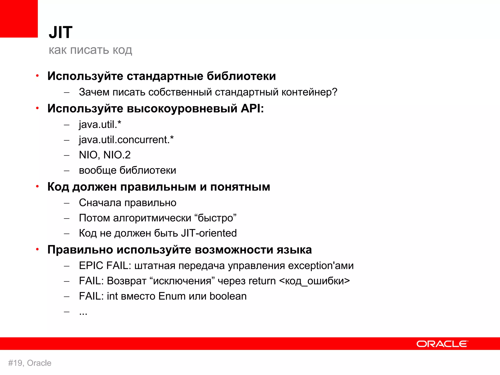JIT
          как писать код

      • Используйте стандартные библиотеки
              – Зачем писать собственный стандартный контейнер?
      • Используйте высокоуровневый API:
              –   java.util.*
              –   java.util.concurrent.*
              –   NIO, NIO.2
              –   вообще библиотеки
      • Код должен правильным и понятным
              – Сначала правильно
              – Потом алгоритмически “быстро”
              – Код не должен быть JIT-oriented
      • Правильно используйте возможности языка
              –   EPIC FAIL: штатная передача управления exception'ами
              –   FAIL: Возврат “исключения” через return <код_ошибки>
              –   FAIL: int вместо Enum или boolean
              –   ...



#19, Oracle
 