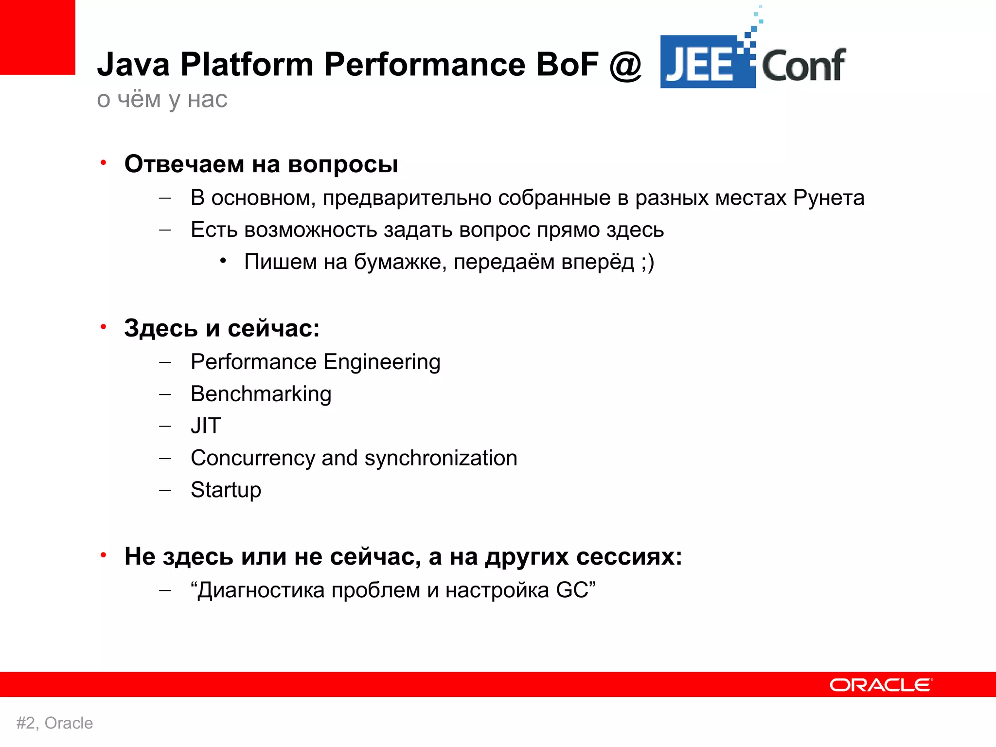 Java Platform Performance BoF @
             о чём у нас

             • Отвечаем на вопросы
                 – В основном, предварительно собранные в разных местах Рунета
                  – Есть возможность задать вопрос прямо здесь
                      • Пишем на бумажке, передаём вперёд ;)

             • Здесь и сейчас:
                 – Performance Engineering
                  –   Benchmarking
                  –   JIT
                  –   Concurrency and synchronization
                  –   Startup

             • Не здесь или не сейчас, а на других сессиях:
                  – “Диагностика проблем и настройка GC”




#2, Oracle
 