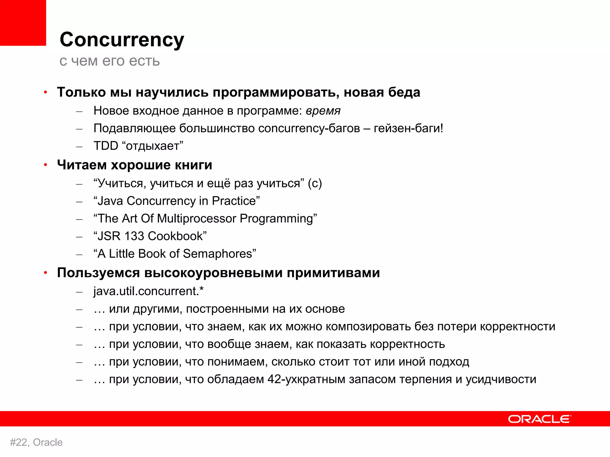Concurrency
          с чем его есть
      • Только мы научились программировать, новая беда
              – Новое входное данное в программе: время
              – Подавляющее большинство concurrency-багов – гейзен-баги!
              – TDD “отдыхает”
      • Читаем хорошие книги
              –   “Учиться, учиться и ещё раз учиться” (с)
              –   “Java Concurrency in Practice”
              –   “The Art Of Multiprocessor Programming”
              –   “JSR 133 Cookbook”
              –   “A Little Book of Semaphores”
      • Пользуемся высокоуровневыми примитивами
              –   java.util.concurrent.*
              –   … или другими, построенными на их основе
              –   … при условии, что знаем, как их можно композировать без потери корректности
              –   … при условии, что вообще знаем, как показать корректность
              –   … при условии, что понимаем, сколько стоит тот или иной подход
              –   … при условии, что обладаем 42-ухкратным запасом терпения и усидчивости




#22, Oracle
 