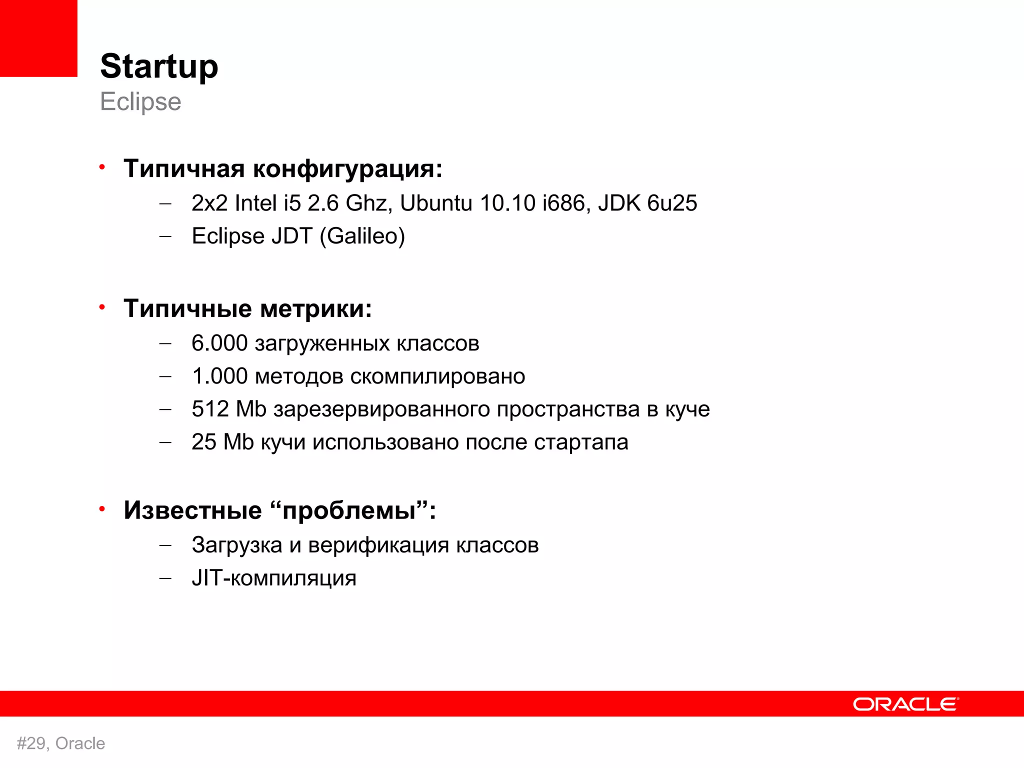 Startup
          Eclipse

          • Типичная конфигурация:
              – 2x2 Intel i5 2.6 Ghz, Ubuntu 10.10 i686, JDK 6u25
               – Eclipse JDT (Galileo)


          • Типичные метрики:
              – 6.000 загруженных классов
               – 1.000 методов скомпилировано
               – 512 Mb зарезервированного пространства в куче
               – 25 Mb кучи использовано после стартапа

          • Известные “проблемы”:
              – Загрузка и верификация классов
               – JIT-компиляция




#29, Oracle
 