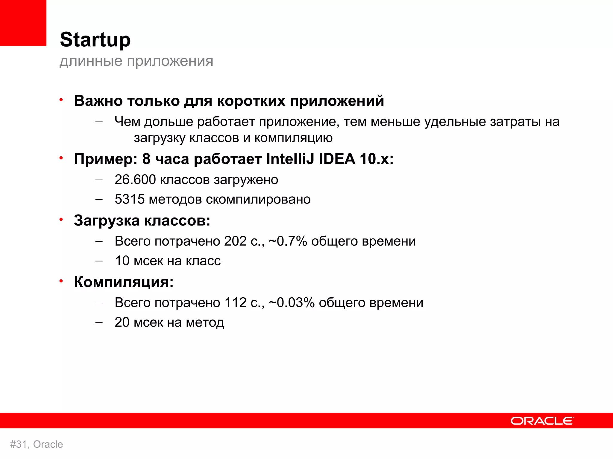 Startup
          длинные приложения

          • Важно только для коротких приложений
              – Чем дольше работает приложение, тем меньше удельные затраты на
                   загрузку классов и компиляцию
          • Пример: 8 часа работает IntelliJ IDEA 10.x:
              – 26.600 классов загружено
               – 5315 методов скомпилировано
          • Загрузка классов:
               – Всего потрачено 202 с., ~0.7% общего времени
               – 10 мсек на класс
          • Компиляция:
              – Всего потрачено 112 с., ~0.03% общего времени
               – 20 мсек на метод




#31, Oracle
 